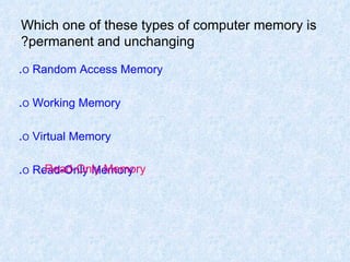 Which one of these types of computer memory is permanent and unchanging? O  Random Access Memory . O  Working Memory . O  Virtual Memory . O  Read-Only Memory . Read-Only Memory. 