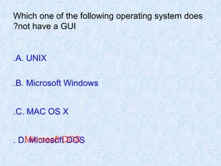 Which one of the following operating system does not have a GUI? A. UNIX. B. Microsoft Windows. C. MAC OS X. D. Microsoft DOS . Microsoft DOS 