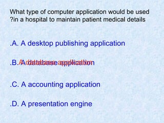 What type of computer application would be used in a hospital to maintain patient medical details? A. A desktop publishing application. B. A database application. C. A accounting application. D. A presentation engine. A database application 