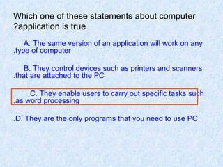 Which one of these statements about computer application is true? A. The same version of an application will work on any  type of computer. B. They control devices such as printers and scanners  that are attached to the PC. C. They enable users to carry out specific tasks such  as word processing. D. They are the only programs that you need to use PC. 