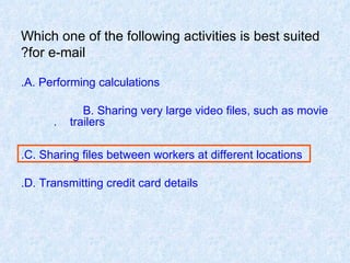 Which one of the following activities is best suited for e-mail? A. Performing calculations. B. Sharing very large video files, such as movie  trailers.  C. Sharing files between workers at different locations. D. Transmitting credit card details. 