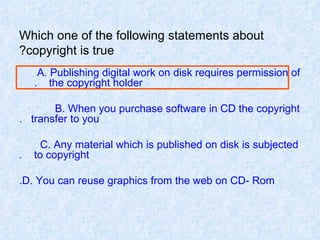 Which one of the following statements about copyright is true? A. Publishing digital work on disk requires permission of  the copyright holder.  B. When you purchase software in CD the copyright  transfer to you. C. Any material which is published on disk is subjected  to copyright. D. You can reuse graphics from the web on CD- Rom. 
