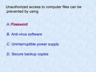 Unauthorized access to computer files can be prevented by using: A. Password. B. Anti-virus software. C. Uninterruptible power supply. D. Secure backup copies. Password 