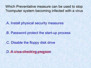 Which Preventative measure can be used to stop computer system becoming infected with a virus? A. Install physical security measures. B. Password protect the start-up process. C. Disable the floppy disk drive. D. A virus-checking program. A virus-checking program 