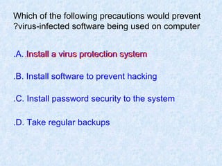Which of the following precautions would prevent virus-infected software being used on computer? A. Install a virus protection system. B. Install software to prevent hacking. C. Install password security to the system. D. Take regular backups. Install a virus protection system. 