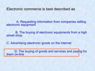 Electronic commerce is best described as: A. Requesting information from companies selling  electronic equipment. B. The buying of electronic equipments from a high  street shop. C. Advertising electronic goods on the internet. D. The buying of goods and services and paying for  them on-line. 