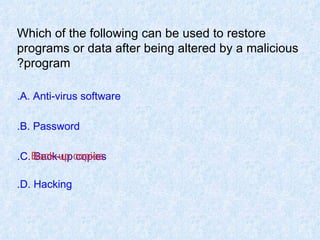 Which of the following can be used to restore programs or data after being altered by a malicious program? A. Anti-virus software. B. Password. C. Back-up copies. D. Hacking. Back-up copies 