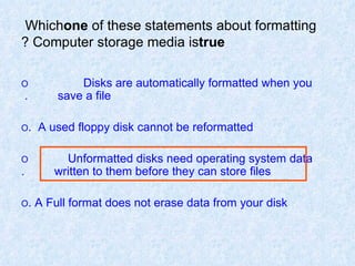 Which  one  of these statements about formatting Computer storage media is  true ? O   Disks are automatically formatted when you  save a file.  O   A used floppy disk cannot be reformatted. O   Unformatted disks need operating system data  written to them before they can store files. O  A Full format does not erase data from your disk. 