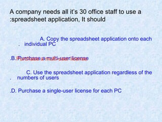 A company needs all it’s 30 office staff to use a spreadsheet application, It should: A. Copy the spreadsheet application onto each  individual PC.   B. Purchase a multi-user license. C. Use the spreadsheet application regardless of the  numbers of users. D. Purchase a single-user license for each PC. Purchase a multi-user license 
