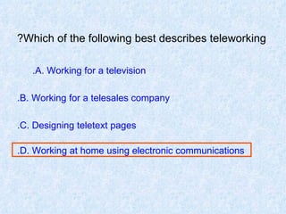 Which of the following best describes teleworking? A. Working for a television.   B. Working for a telesales company. C. Designing teletext pages. D. Working at home using electronic communications. 