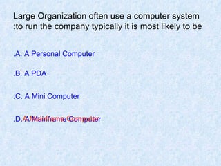 Large Organization often use a computer system to run the company typically it is most likely to be: A. A Personal Computer. B. A PDA. C. A Mini Computer. D. A Mainframe Computer. A Mainframe Computer 