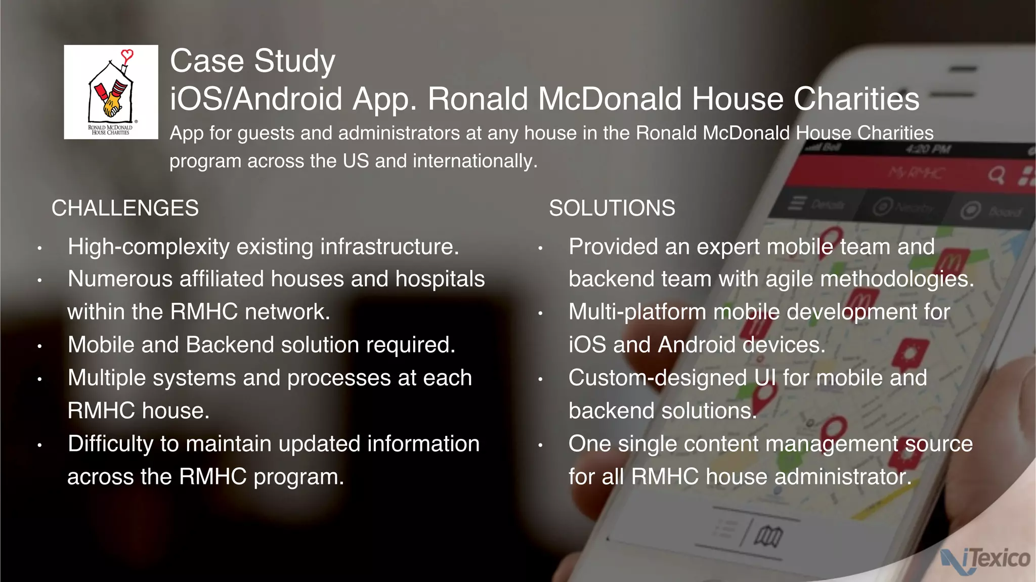•  High-complexity existing infrastructure.
•  Numerous afﬁliated houses and hospitals
within the RMHC network.
•  Mobile and Backend solution required.
•  Multiple systems and processes at each
RMHC house.
•  Difﬁculty to maintain updated information
across the RMHC program.
•  Provided an expert mobile team and
backend team with agile methodologies.
•  Multi-platform mobile development for
iOS and Android devices.
•  Custom-designed UI for mobile and
backend solutions.
•  One single content management source
for all RMHC house administrator.
Case Study
iOS/Android App. Ronald McDonald House Charities
CHALLENGES SOLUTIONS
App for guests and administrators at any house in the Ronald McDonald House Charities
program across the US and internationally.
 