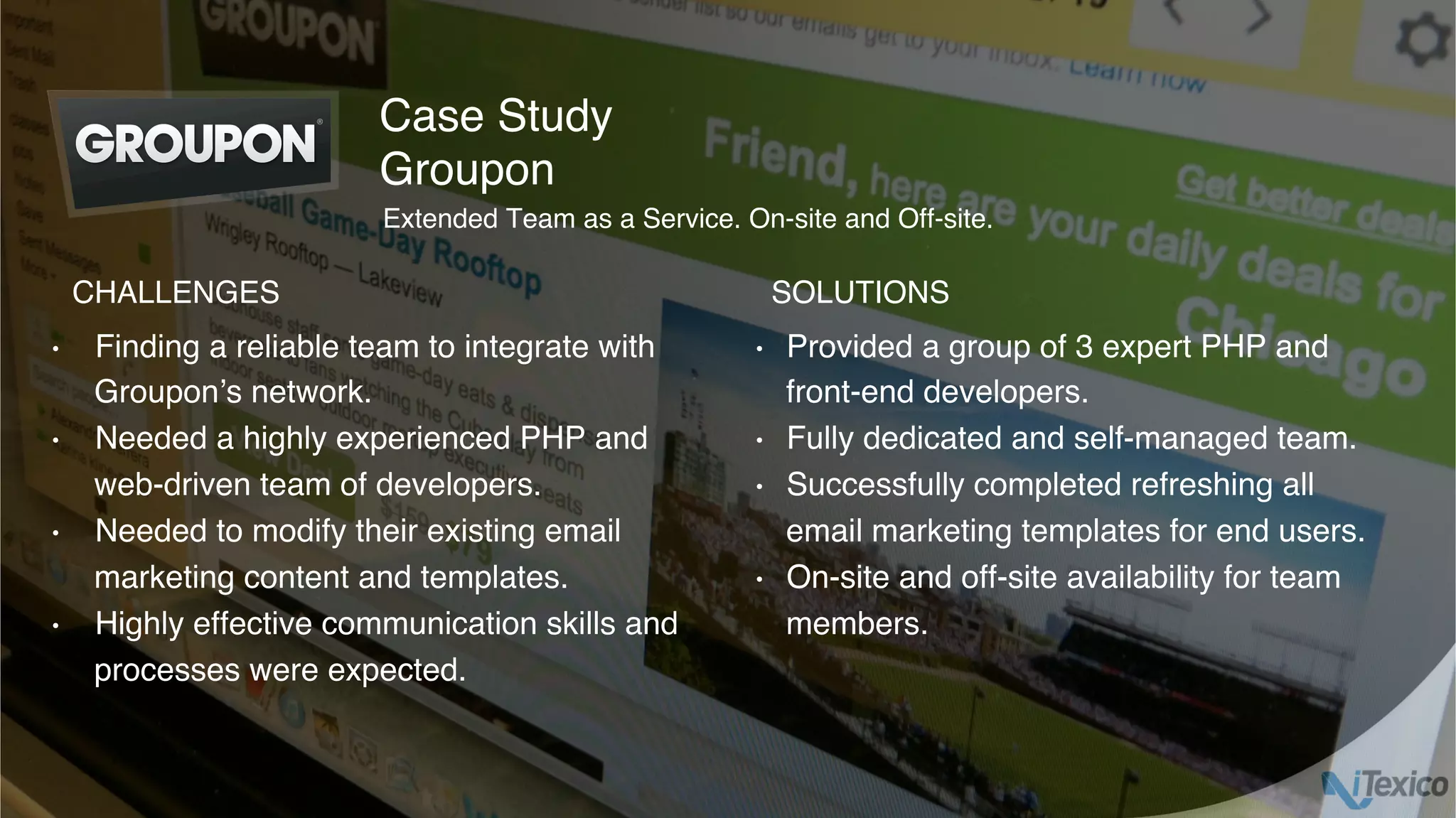 •  Finding a reliable team to integrate with
Groupon’s network.
•  Needed a highly experienced PHP and
web-driven team of developers.
•  Needed to modify their existing email
marketing content and templates.
•  Highly effective communication skills and
processes were expected.
•  Provided a group of 3 expert PHP and
front-end developers.
•  Fully dedicated and self-managed team.
•  Successfully completed refreshing all
email marketing templates for end users.
•  On-site and off-site availability for team
members.
Case Study
Groupon
CHALLENGES SOLUTIONS
Extended Team as a Service. On-site and Off-site.
 