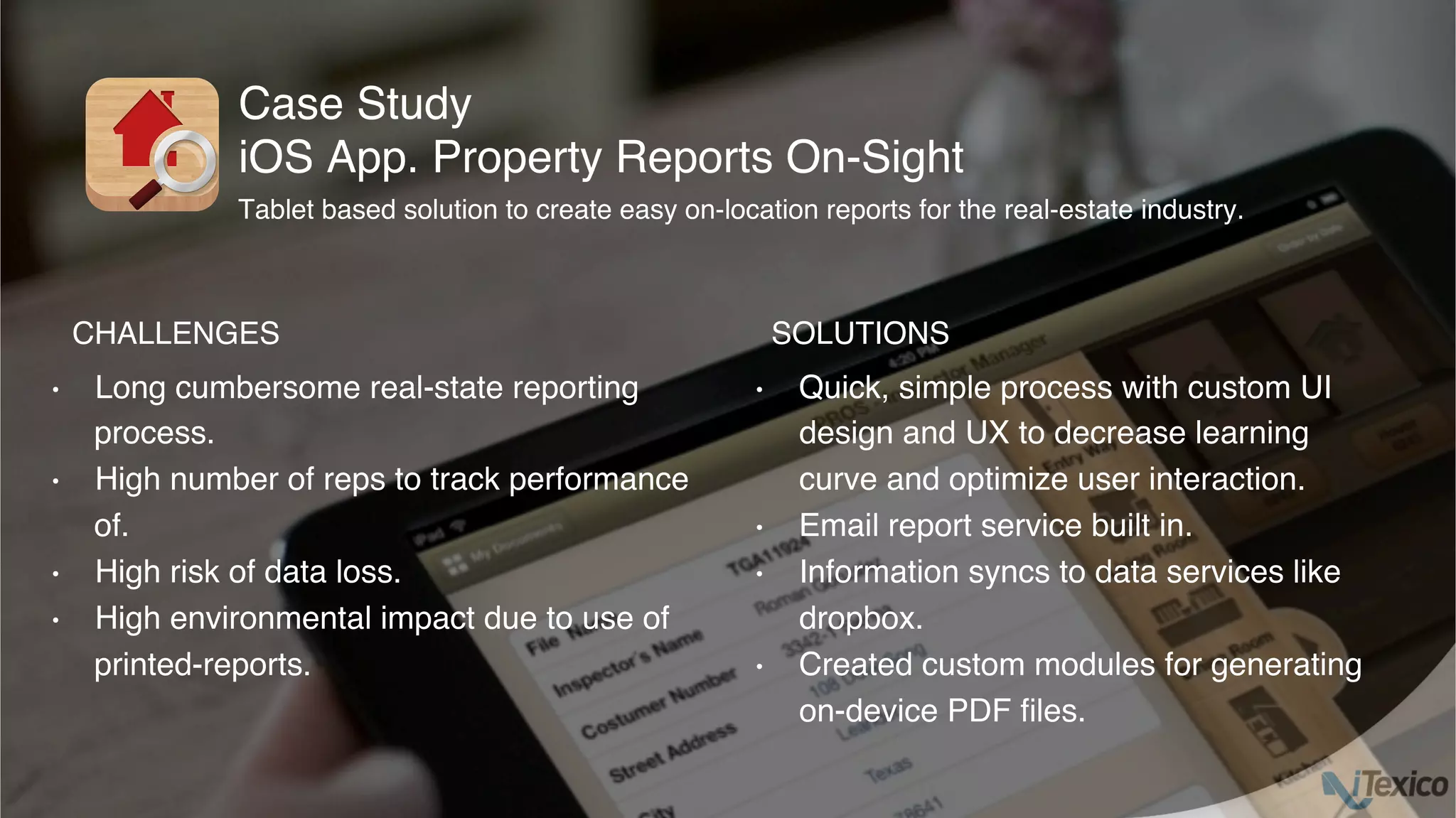 •  Long cumbersome real-state reporting
process.
•  High number of reps to track performance
of.
•  High risk of data loss.
•  High environmental impact due to use of
printed-reports.
•  Quick, simple process with custom UI
design and UX to decrease learning
curve and optimize user interaction.
•  Email report service built in.
•  Information syncs to data services like
dropbox.
•  Created custom modules for generating
on-device PDF ﬁles.
Case Study
iOS App. Property Reports On-Sight
CHALLENGES SOLUTIONS
Tablet based solution to create easy on-location reports for the real-estate industry.
 