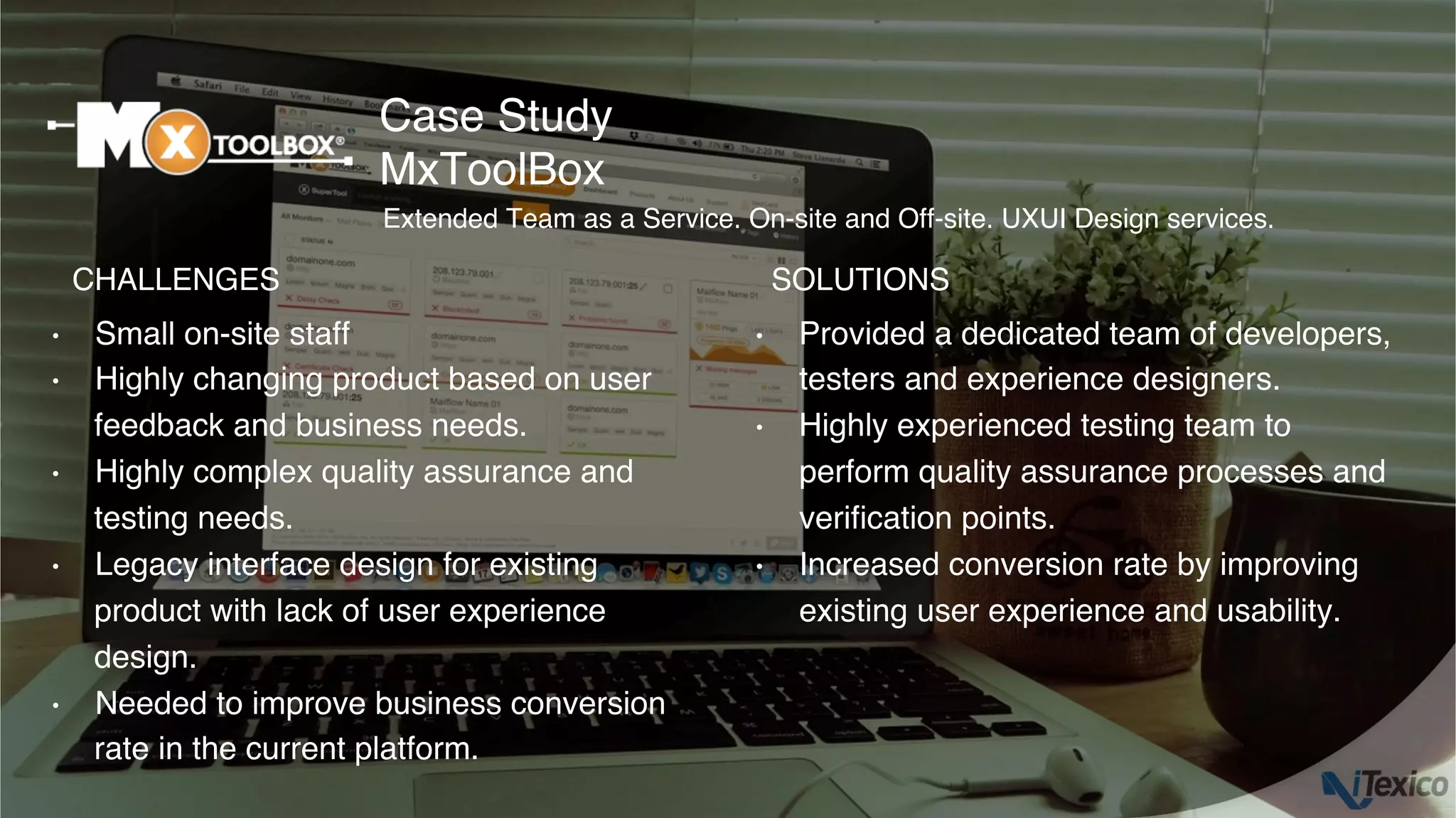 •  Small on-site staff
•  Highly changing product based on user
feedback and business needs.
•  Highly complex quality assurance and
testing needs.
•  Legacy interface design for existing
product with lack of user experience
design.
•  Needed to improve business conversion
rate in the current platform.
•  Provided a dedicated team of developers,
testers and experience designers.
•  Highly experienced testing team to
perform quality assurance processes and
veriﬁcation points.
•  Increased conversion rate by improving
existing user experience and usability.
Case Study
MxToolBox
CHALLENGES SOLUTIONS
Extended Team as a Service. On-site and Off-site. UXUI Design services.
 