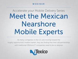 Accelerate your Mobile Delivery Series
Meet the Mexican
Nearshore
Mobile Experts
As many companies in the U.S. are moving toward the
hugely opportunistic mobile market, they are ﬁnding that their old partnerships
with traditional Oﬀshore IT companies need to be re-aligned.
W E B I N A R
 