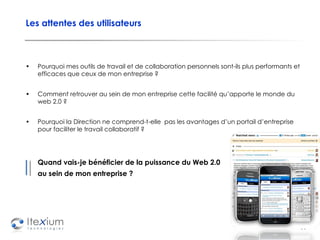 Les attentes des utilisateurs Pourquoi mes outils de travail et de collaboration personnels sont-ils plus performants et efficaces que ceux de mon entreprise ? Comment retrouver au sein de mon entreprise cette facilité qu’apporte le monde du web 2.0 ? Pourquoi la Direction ne comprend-t-elle  pas les avantages d’un portail d’entreprise pour faciliter le travail collaboratif ?  Quand vais-je bénéficier de la puissance du Web 2.0 au sein de mon entreprise ? 