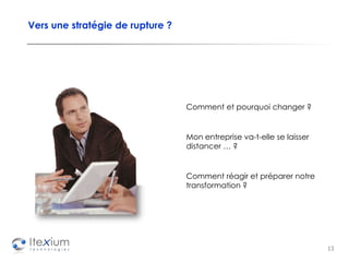 Vers une stratégie de rupture ? Comment et pourquoi changer ? Mon entreprise va-t-elle se laisser distancer … ? Comment réagir et préparer notre transformation ? 