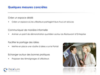 Quelques mesures concrètes Créer un espace dédié  Créer un espace où les utilisateurs partagent leurs trucs et astuces Communiquer de manière informelle Animer un point de démonstration quotidien autour du Restaurant d’Entreprise Faciliter le partage des idées Mettre en place une « boîte à idées » sur le Portail Echanger autour des bonnes pratiques Proposer des témoignages d’utilisateurs 