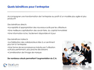 Quels bénéfices pour l’entreprise Accompagner   une transformation de l’entreprise au profit d’un modèle plus agile et plus productif Des bénéfices directs La rapidité d’appropriation des nouveaux outils par les utilisateurs Une meilleure capitalisation des savoir-faire, du capital immatériel Une information riche, facilement disponible et à jour Des bénéfices indirects  La fidélisation des collaborateurs liée à un sentiment  d’appartenance plus fort à l’entreprise Une forme de reconnaissance induite par l’utilisation  d’un outil plus performant, plus proche des besoins L'amélioration de l'image de marque De nombreux atouts permettant l’augmentation du C.A.  