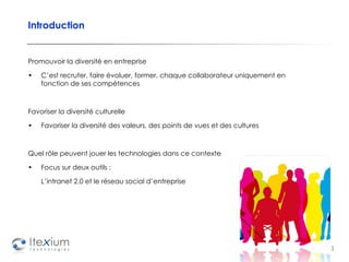 Introduction Promouvoir la diversité en entreprise C’est recruter, faire évoluer, former, chaque collaborateur uniquement en fonction de ses compétences  Favoriser la diversité culturelle Favoriser la diversité des valeurs, des points de vues et des cultures Quel rôle peuvent jouer les technologies dans ce contexte Focus sur deux outils :  L’intranet 2.0 et le réseau social d’entreprise 