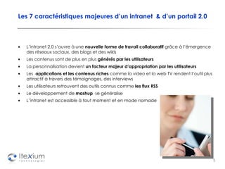 Les 7 caractéristiques majeures d’un intranet  & d’un portail 2.0 L’intranet 2.0 s’ouvre à une  nouvelle forme de travail collaboratif  grâce à l’émergence des réseaux sociaux, des blogs et des wikis   Les contenus sont de plus en plus  générés par les utilisateurs La personnalisation devient  un facteur majeur d’appropriation par les utilisateurs Les  applications et les contenus riches  comme la video et la web TV rendent l’outil plus attractif à travers des témoignages, des interviews Les utilisateurs retrouvent des outils connus comme  les flux RSS Le développement de  mashup   se généralise L’intranet est accessible à tout moment et en mode nomade 