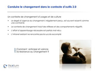 Conduire le changement dans le contexte d’outils 2.0 Un contexte de changement d’usages et de culture Le degré d’urgence du changement, inégalement perçu, est souvent ressenti comme une contrainte Le contexte de changement induit des réflexes et des comportements négatifs L’effort d’apprentissage nécessaire est parfois mal vécu L’intranet existant ne rencontre pas le succès escompté Comment  anticiper et vaincre  la résistance au changement ? 