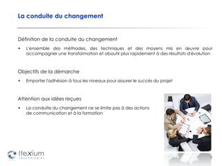 La conduite du changement Définition de la conduite du changement L'ensemble des méthodes, des techniques et des moyens mis en œuvre pour accompagner une transformation et aboutir plus rapidement à des résultats d'évolution Objectifs de la démarche Emporter l'adhésion à tous les niveaux pour assurer le succès du projet Attention aux idées reçues La conduite du changement ne se limite pas à des actions  de communication et à la formation 