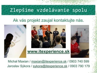 Ak vás projekt zaujal kontaktujte nás.
www.itexperience.sk
Michal Maxian / maxian@itexperience.sk / 0903 740 599
Jaroslav Sýkora / sykora@itexperience.sk / 0903 790 179
Zlepšime vzdelávanie spolu
 