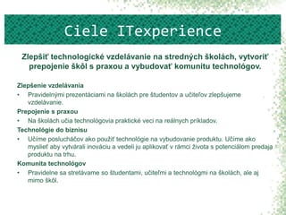 Zlepšiť technologické vzdelávanie na stredných školách, vytvoriť
prepojenie škôl s praxou a vybudovať komunitu technológov.
Zlepšenie vzdelávania
• Pravidelnými prezentáciami na školách pre študentov a učiteľov zlepšujeme
vzdelávanie.
Prepojenie s praxou
• Na školách učia technológovia praktické veci na reálnych príkladov.
Technológie do biznisu
• Učíme poslucháčov ako použiť technológie na vybudovanie produktu. Učíme ako
myslieť aby vytvárali inováciu a vedeli ju aplikovať v rámci života s potenciálom predaja
produktu na trhu.
Komunita technológov
• Pravidelne sa stretávame so študentami, učiteľmi a technológmi na školách, ale aj
mimo škôl.
Ciele ITexperience
 