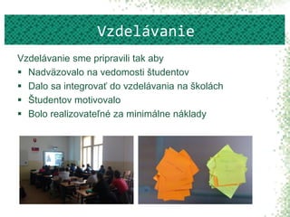 Vzdelávanie sme pripravili tak aby
 Nadväzovalo na vedomosti študentov
 Dalo sa integrovať do vzdelávania na školách
 Študentov motivovalo
 Bolo realizovateľné za minimálne náklady
Vzdelávanie
 