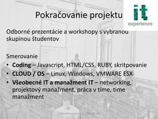 Pokračovanie projektu
Odborné prezentácie a workshopy s vybranou
skupinou študentov

Smerovanie
• Coding – Javascript, HTML/CSS, RUBY, skritpovanie
• CLOUD / OS – Linux, Windows, VMWARE ESX
• Všeobecné IT a manažment IT – networking,
  projektový manažment, práca v tíme, time
  manažment

                  maxian@itexperience.sk, 0903 740 599
 