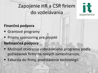 Zapojenie HR a CSR firiem
            do vzdelávania

Finančná podpora
 Grantové programy
 Priamy sponzoring pre projekt
Nefinančná podpora
 Možnosť otvorenia vzdelávacieho programu podľa
  požiadaviek firmy na nových zamestnancov,
 Exkurzia do firmy, predstavenie technológií

                 maxian@itexperience.sk, 0903 740 599
 