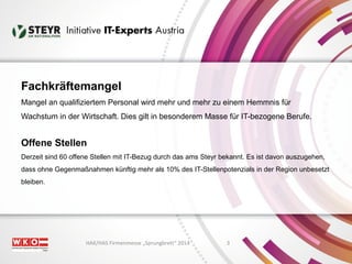 Fachkräftemangel 
Mangel an qualifiziertem Personal wird mehr und mehr zu einem Hemmnis für 
Wachstum in der Wirtschaft. Dies gilt in besonderem Masse für IT-bezogene Berufe. 
Offene Stellen 
Derzeit sind 60 offene Stellen mit IT-Bezug durch das ams Steyr bekannt. Es ist davon auszugehen, 
dass ohne Gegenmaßnahmen künftig mehr als 10% des IT-Stellenpotenzials in der Region unbesetzt 
bleiben. 
HAK/HAS Firmenmesse „Sprungbrett“ 2014 3 
 