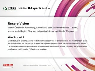 Unsere Vision 
Wer in Österreich Ausbildung, Arbeitsplatz oder Mitarbeiter für die IT sucht, 
kommt in die Region Steyr am Nationalpark (oder bleibt in der Region). 
Was tun wir? 
Die Initiative IT-Experts Austria vertritt die Interessen von IT-Unternehmen für den Standort Steyr 
am Nationalpark mit derzeit ca. 1.000 IT-bezogenen Arbeitskräften nach innen und nach außen. 
Laufende Projekte und Maßnahmen schaffen Bewusstsein und Raum, um Steyr am Nationalpark 
zu Österreichs führender IT-Region zu machen. 
HAK/HAS Firmenmesse „Sprungbrett“ 2014 4 
 