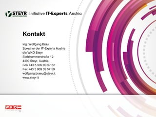 Kontakt 
Ing. Wolfgang Bräu 
Sprecher der IT-Experts Austria 
c/o WKO Steyr 
Stelzhammerstraße 12 
4400 Steyr, Austria 
Fon +43 5 909 09 57 52 
Fax +43 5 909 09 57 59 
wolfgang.braeu@steyr.it 
www.steyr.it 
 