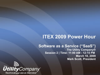 ITEX 2009 Power Hour Software as a Service (“SaaS”) The Utility Company® Session 2 | Time: 11:00 AM - 12:15 PM   March 18, 2009  Mark Scott, President 