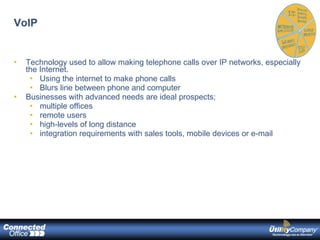VoIP Technology used to allow making telephone calls over IP networks, especially the Internet. Using the internet to make phone calls Blurs line between phone and computer Businesses with advanced needs are ideal prospects; multiple offices remote users high-levels of long distance integration requirements with sales tools, mobile devices or e-mail 