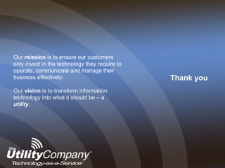 Thank you Our  mission  is to ensure our customers only  invest  in the technology they require to operate, communicate and manage their business effectively. Our  vision  is to transform information technology into what it should be – a  utility . 