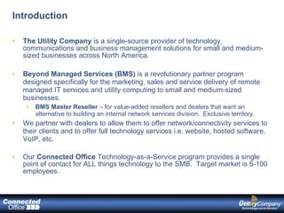 Introduction The Utility Company  is a single-source provider of technology, communications and business management solutions for small and medium-sized businesses across North America. Beyond Managed Services (BMS)  is a revolutionary partner program designed specifically for the marketing, sales and service delivery of remote managed IT services and utility computing to small and medium-sized businesses. BMS Master Reseller  – for value-added resellers and dealers that want an alternative to building an internal network services division.  Exclusive territory. We partner with dealers to allow them to offer network/connectivity services to their clients and to offer full technology services i.e. website, hosted software, VoIP, etc. Our  Connected Office  Technology-as-a-Service program provides a single point of contact for ALL things technology to the SMB.  Target market is 5-100 employees. 
