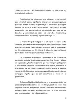 concepcióncurricular y los fundamentos teóricos no parece que no
tuviera tanta importancia.

Es indiscutible que existe crisis en la educación a nivel mundial,
pero sobre todo es más significativa ésta carencia en nuestro país, ya
que sigue siendo muy bajo el porcentaje de estudiantes que logran
terminar los estudios de educación primaria, secundaria y superior
actualmente

por una carencia de conocimientos por parte de los

docentes y administradores sobre los diferentes fundamentosy
corrientes filosóficas existentes y vigentes en el siglo XXI.

El tratamiento epistemológico de la educación en valores se ha
convertido en una necesidad impostergable como condición para poder
alcanzar los objetivos de la misma en el proceso docente educativo en
los diferentes subsistemas del sistema de educación y para el trabajo
dentro de las diferentes organizaciones e instituciones.
Las propuestas de la lectura con respecto a los fundamentos
teóricos del currículo desean desarrollar en los niños, jóvenes y adultos
las capacidades y la eficacia personal que necesitan para participar en
la búsqueda de soluciones a cuestiones que les afectan, también en la
vidacotidiana, de una manera dialogante, reflexiva y ética. Y pretende
hacerlo, invitándoles a usar los recursos y posibilidades que brindan las
tecnologías digitales que se dan actualmente a través de la
globalización.

En la actualidad la globalización ya es una realidad, todos los
países compiten cada vez más por ser el mejor, desde los países más
pequeños hasta los más grandes buscan ir innovando en el mercado,
en la educación, buscan su ventaja comparativa y la toman en cuenta
para poder sobresalir y ser más competitivos.
2

 