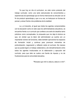 Ya que hoy en día el currículum, es visto como producto del
trabajo curricular, como una serie estructurada de conocimientos y
experiencias de aprendizaje que en forma intencional se articulan con el
fin de producir aprendizaje y que a su vez, se traduzcan en formas de
pensar y actuar frente a los problemas de la realidad.
La y el docente, al igual que todos los agentes comprometidos
con la educación como en este caso los administradores educativos, se
encuentra frente a un currículo que conlleva una serie de desafíos tanto
prácticos como conceptuales, la propuesta que me deja la lectura es
que, sin olvidar que la labor del administrador ya cuenta con un
importante número de funciones, debe también aprovechar los espacios
de formación inicial y continua para promover momentos de
profundización, negociación y reflexión sobre el currículo. De manera
que se pueda lograr un trabajo colaborativo y de retroalimentación entre
todos los agentes involucrados en la elaboración y ejecución del
currículo, para que éste se vuelva una fuente de riqueza y no de
frustraciones para la comunidad educativa.

“Pensamos que vivir es educar y educar es vivir”.

3

 