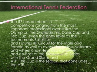    The ITF has an effect in
    competitions ranging from the most
    important professional events like the
    Olympics, the Grand Slams, Davis Cup and
    Fed Cup, even the entry level as the
    tournaments Satellites
    and Futures ITF Circuit for the male and
    female as well as events for juniors, veterans
    and wheel chair.He is also co-owner
    and co-host of the Masters Cup Series
    with the Grand Slams and
    ATP. This Cup is the season that concludes
    the ATP.
 