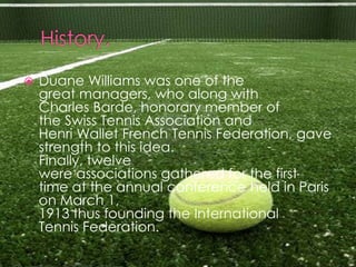    Duane Williams was one of the
    great managers, who along with
    Charles Barde, honorary member of
    the Swiss Tennis Association and
    Henri Wallet French Tennis Federation, gave
    strength to this idea.
    Finally, twelve
    were associations gathered for the first
    time at the annual conference held in Paris
    on March 1,
    1913 thus founding the International
    Tennis Federation.
 
