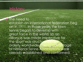    The need to
    establish an international federation beg
    an in 1911. In those years the lawn
    tennis began to develop with
    great force in the world, so an
    alliance was made imperative for
    the sport was structured in an
    orderly worldwide, taking advantage
    of National Tennis Associations were
    already established and conformed.
 