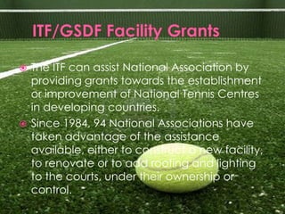  The ITF can assist National Association by
  providing grants towards the establishment
  or improvement of National Tennis Centres
  in developing countries.
 Since 1984, 94 National Associations have
  taken advantage of the assistance
  available, either to construct a new facility,
  to renovate or to add roofing and lighting
  to the courts, under their ownership or
  control.
 
