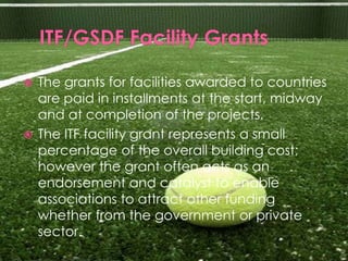  The grants for facilities awarded to countries
  are paid in installments at the start, midway
  and at completion of the projects.
 The ITF facility grant represents a small
  percentage of the overall building cost;
  however the grant often acts as an
  endorsement and catalyst to enable
  associations to attract other funding
  whether from the government or private
  sector.
 
