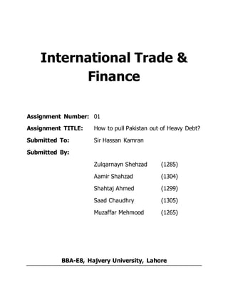 International Trade &
Finance
Assignment Number: 01
Assignment TITLE: How to pull Pakistan out of Heavy Debt?
Submitted To: Sir Hassan Kamran
Submitted By:
Zulqarnayn Shehzad (1285)
Aamir Shahzad (1304)
Shahtaj Ahmed (1299)
Saad Chaudhry (1305)
Muzaffar Mehmood (1265)
BBA-E8, Hajvery University, Lahore
 