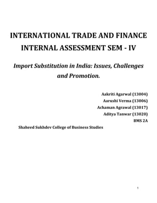 1
INTERNATIONAL TRADE AND FINANCE
INTERNAL ASSESSMENT SEM - IV
Import Substitution in India: Issues, Challenges
and Promotion.
Aakriti Agarwal (13004)
Aarushi Verma (13006)
Achaman Agrawal (13017)
Aditya Tanwar (13020)
BMS 2A
Shaheed Sukhdev College of Business Studies
 