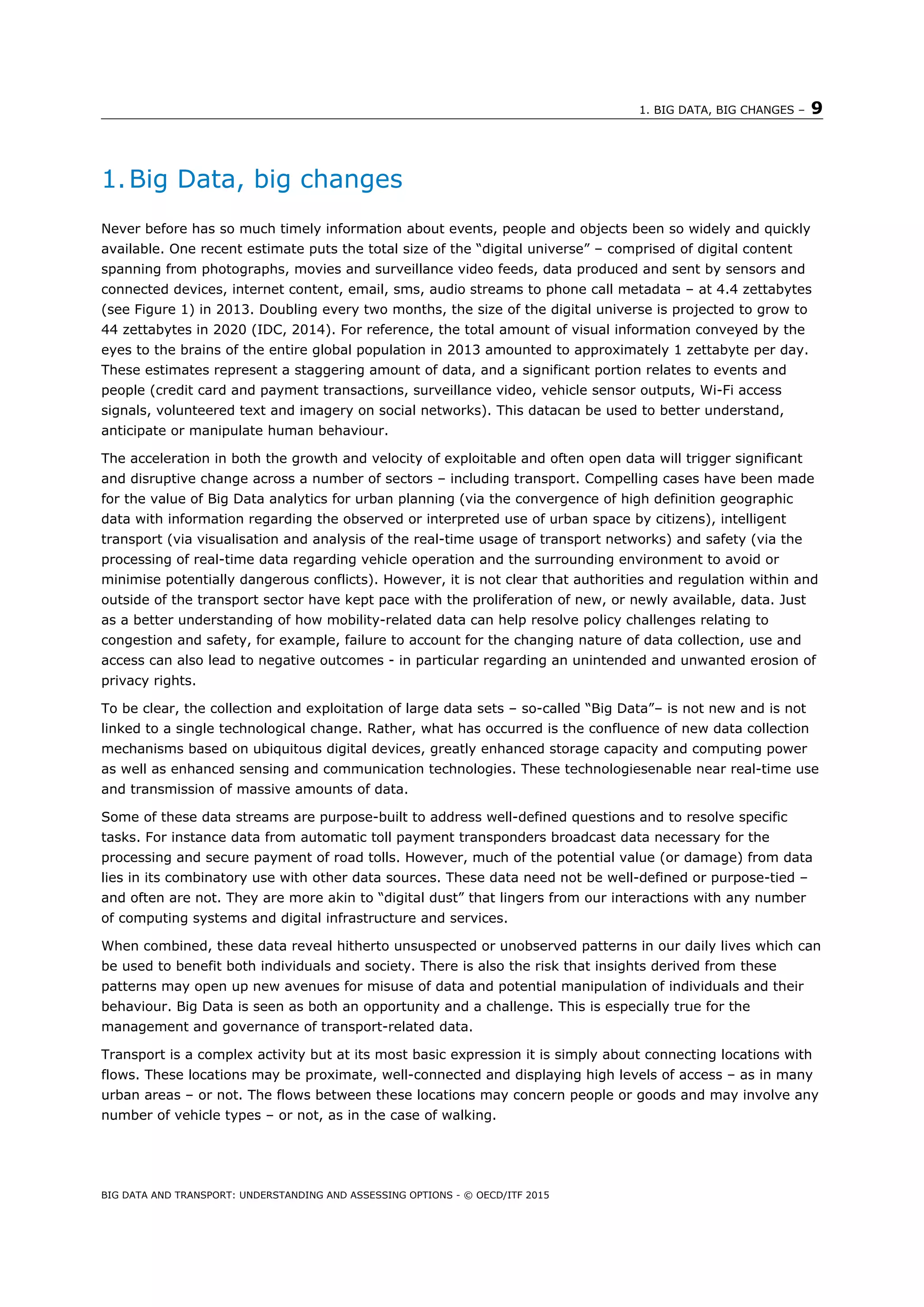 1. BIG DATA, BIG CHANGES – 9
BIG DATA AND TRANSPORT: UNDERSTANDING AND ASSESSING OPTIONS - © OECD/ITF 2015
1.Big Data, big changes
Never before has so much timely information about events, people and objects been so widely and quickly
available. One recent estimate puts the total size of the “digital universe” – comprised of digital content
spanning from photographs, movies and surveillance video feeds, data produced and sent by sensors and
connected devices, internet content, email, sms, audio streams to phone call metadata – at 4.4 zettabytes
(see Figure 1) in 2013. Doubling every two months, the size of the digital universe is projected to grow to
44 zettabytes in 2020 (IDC, 2014). For reference, the total amount of visual information conveyed by the
eyes to the brains of the entire global population in 2013 amounted to approximately 1 zettabyte per day.
These estimates represent a staggering amount of data, and a significant portion relates to events and
people (credit card and payment transactions, surveillance video, vehicle sensor outputs, Wi-Fi access
signals, volunteered text and imagery on social networks). This datacan be used to better understand,
anticipate or manipulate human behaviour.
The acceleration in both the growth and velocity of exploitable and often open data will trigger significant
and disruptive change across a number of sectors – including transport. Compelling cases have been made
for the value of Big Data analytics for urban planning (via the convergence of high definition geographic
data with information regarding the observed or interpreted use of urban space by citizens), intelligent
transport (via visualisation and analysis of the real-time usage of transport networks) and safety (via the
processing of real-time data regarding vehicle operation and the surrounding environment to avoid or
minimise potentially dangerous conflicts). However, it is not clear that authorities and regulation within and
outside of the transport sector have kept pace with the proliferation of new, or newly available, data. Just
as a better understanding of how mobility-related data can help resolve policy challenges relating to
congestion and safety, for example, failure to account for the changing nature of data collection, use and
access can also lead to negative outcomes - in particular regarding an unintended and unwanted erosion of
privacy rights.
To be clear, the collection and exploitation of large data sets – so-called “Big Data”– is not new and is not
linked to a single technological change. Rather, what has occurred is the confluence of new data collection
mechanisms based on ubiquitous digital devices, greatly enhanced storage capacity and computing power
as well as enhanced sensing and communication technologies. These technologiesenable near real-time use
and transmission of massive amounts of data.
Some of these data streams are purpose-built to address well-defined questions and to resolve specific
tasks. For instance data from automatic toll payment transponders broadcast data necessary for the
processing and secure payment of road tolls. However, much of the potential value (or damage) from data
lies in its combinatory use with other data sources. These data need not be well-defined or purpose-tied –
and often are not. They are more akin to “digital dust” that lingers from our interactions with any number
of computing systems and digital infrastructure and services.
When combined, these data reveal hitherto unsuspected or unobserved patterns in our daily lives which can
be used to benefit both individuals and society. There is also the risk that insights derived from these
patterns may open up new avenues for misuse of data and potential manipulation of individuals and their
behaviour. Big Data is seen as both an opportunity and a challenge. This is especially true for the
management and governance of transport-related data.
Transport is a complex activity but at its most basic expression it is simply about connecting locations with
flows. These locations may be proximate, well-connected and displaying high levels of access – as in many
urban areas – or not. The flows between these locations may concern people or goods and may involve any
number of vehicle types – or not, as in the case of walking.
 
